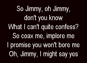 So Jimmy, oh Jimmy,
don't you know
What I can't quite confess?
So coax me, implore me
I promise you won't bore me
Oh, Jimmy, I might say yes