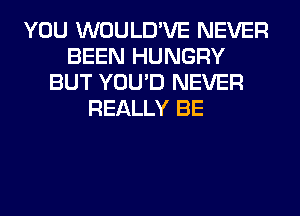 YOU WOULD'VE NEVER
BEEN HUNGRY
BUT YOU'D NEVER
REALLY BE
