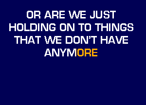 0R ARE WE JUST
HOLDING ON TO THINGS
THAT WE DON'T HAVE
ANYMORE