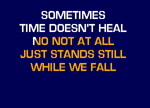 SOMETIMES
TIME DUESMT HEAL
N0 NOT AT ALL
JUST STANDS STILL
WHILE WE FALL