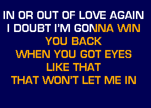 IN OR OUT OF LOVE AGAIN
I DOUBT I'M GONNA WIN
YOU BACK
WHEN YOU GOT EYES
LIKE THAT
THAT WON'T LET ME IN