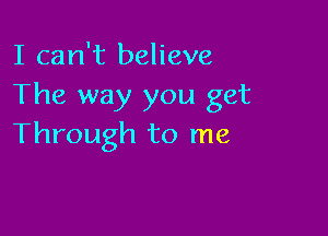 I can't believe
The way you get

Through to me