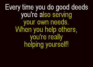 Every time you do good deeds
you're also serving
your own needs.
When you help others,

you're really
helping yourself!