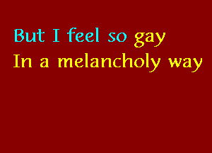 But I feel so gay
In a melancholy way