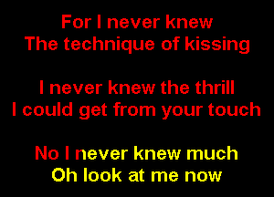 For I never knew
The technique of kissing

I never knew the thrill
I could get from your touch

No I never knew much
Oh look at me now