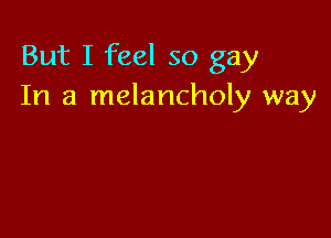 But I feel so gay
In a melancholy way