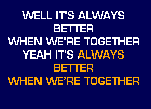 WELL ITS ALWAYS
BETTER
WHEN WERE TOGETHER
YEAH ITS ALWAYS
BETTER
WHEN WERE TOGETHER