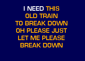 I NEED THIS
OLD TRAIN
T0 BREAK DOWN
0H PLEASE JUST
LET ME PLEASE
BREAK DOWN

g