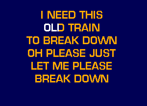 I NEED THIS
OLD TRAIN
T0 BREAK DOWN
0H PLEASE JUST
LET ME PLEASE
BREAK DOWN

g