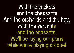 With the crickets
and the pheasants
And the orchards and the hay,
With the servants
and the peasants,
We'll be laying our plans
while we're playing croquet