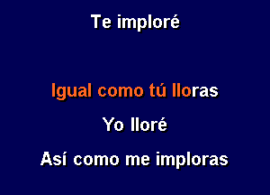 Te implort'e

lgual como t0 lloras

Yo llort'e

Asi como me imploras