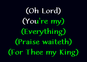 (Oh Lord)
(You're my)

(Everything)
(Praise waiteth)
(For Thee my King)
