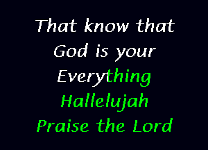 That know that
God is your

E verything
Hallelujah
Praise the Lord
