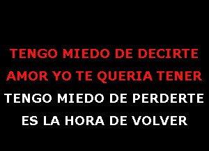 TENGO MIEDO DE DECIRTE

AMOR Y0 TE QUERIA TENER

TENGO MIEDO DE PERDERTE
ES LA HORA DE VOLVER