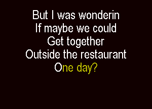 But I was wonderin
If maybe we could
Get together

Outside the restaurant
One daY?