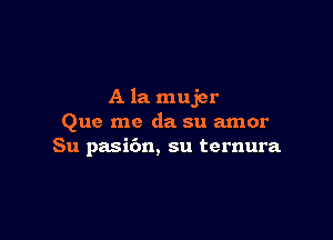 A la mujer

Que me da su amor
Su pasi6n, su ternura