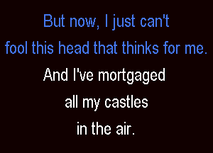 And I've mortgaged

all my castles
in the air.