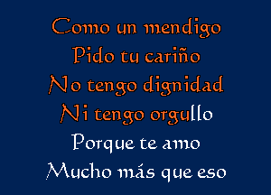Como un mendigo
Pido tu cariFIo
No tango dignidad

Ni tango orgullo
Porque te amo

NKucho 111515 que eso