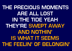 THE PRECIOUS MOMENTS
ARE ALL LOST
IN THE TIDE YEAH
THEY'RE SWEPT AWAY
AND NOTHIN'
IS WHAT IT SEEMS
THE FEELIM 0F BELONGIN'