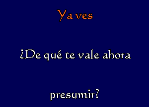Ya ves

ZDe qtk te vale ahora

presumir?