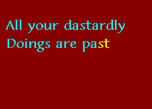 All your dastardly
Doings are past