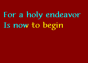 For a holy endeavor
Is now to begin