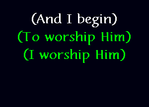 (And I begin)
(To worship Him)

(I worship Him)