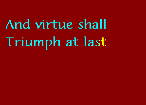 And virtue shall
Triumph at last