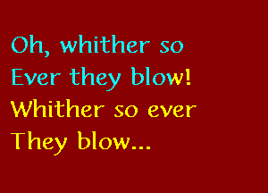 Oh, whither so
Ever they blow!

Whither so ever
They blow...