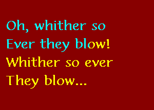 Oh, whither so
Ever they blow!

Whither so ever
They blow...