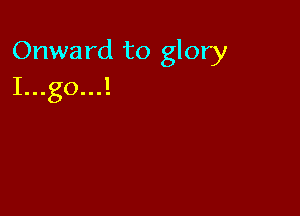 Onward to glory
I...go...!