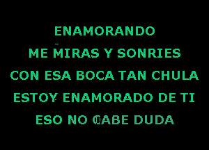 ENAMORANDO
ME MIRAS Y SONRIES
CON ESA BOCA TAN CHULA
ESTOY ENAMORADO DE TI
ESO N0 (DABE DUDA