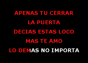 APENAS TU CERRAR
LA PUERTA
DECIAS ESTAS LOCO
MAS TE AMO
L0 DEMAS N0 IMPORTA