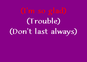 (T rouble)

(Don't last always)