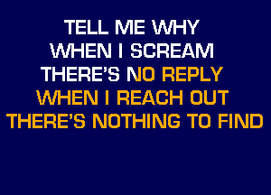 TELL ME WHY
WHEN I SCREAM
THERE'S N0 REPLY
WHEN I REACH OUT
THERE'S NOTHING TO FIND