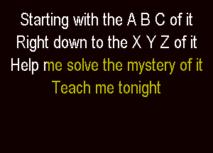 Starting with the A B C of it
Right down to the X Y Z of it
Help me solve the mystery of it

Teach me tonight