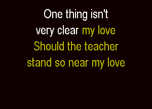 One thing isn't
very clear my love
Should the teacher

stand so near my love