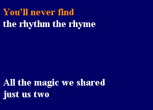 Y ou'll never fund
the rhythm the rhyme

All the magic we shared
just us two
