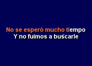 No se esperb mucho tiempo

Y no fuimos a busIcarle