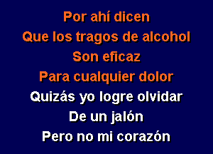 Por ahi dicen
Que Ios tragos de alcohol
Son efIcaz

Para cualquier dolor
Quize'ls yo logre olvidar
De un jalbn
Pero no mi corazbn