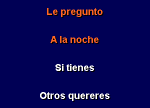 Le pregunto

A la noche

Si tienes

Otl'OS quereres