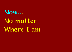 Now...
No matter

Where I am