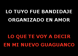 L0 TUYO FUE BANDIDAJE
ORGANIZADO EN AMOR

L0 QUE TE VOY A DECIR
EN MI NUEVO GUAGUANCO