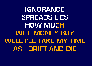 IGNORANCE
SPREADS LIES
HOW MUCH
WILL MONEY BUY
WELL I'LL TAKE MY TIME
AS I DRIFT AND DIE