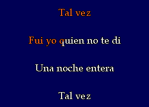 Tal ve z

Fui yo quien no te di

Una noche entera

Tal ve z