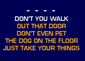 DON'T YOU WALK
OUT THAT DOOR
DON'T EVEN PET

THE DOG ON THE FLOOR
JUST TAKE YOUR THINGS