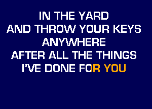 IN THE YARD
AND THROW YOUR KEYS
ANYMIHERE
AFTER ALL THE THINGS
I'VE DONE FOR YOU