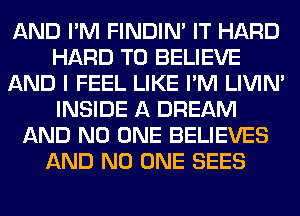 AND I'M FINDIM IT HARD
HARD TO BELIEVE
AND I FEEL LIKE I'M LIVIN'
INSIDE A DREAM
AND NO ONE BELIEVES
AND NO ONE SEES