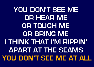 YOU DON'T SEE ME
OR HEAR ME
OR TOUCH ME
OR BRING ME
I THINK THAT I'M RIPPIN'
APART AT THE BEAMS
YOU DON'T SEE ME AT ALL