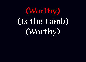 (Is the Lamb)

(Worthy)